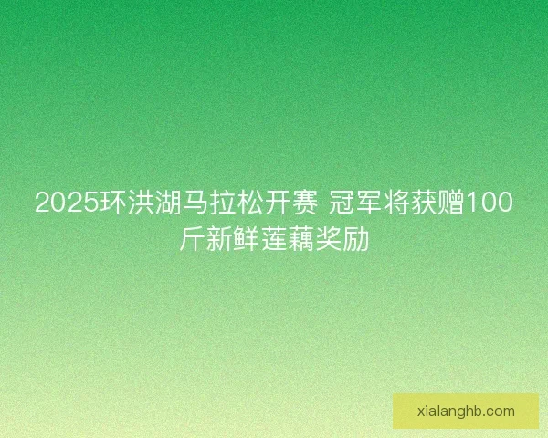 2025环洪湖马拉松开赛 冠军将获赠100斤新鲜莲藕奖励