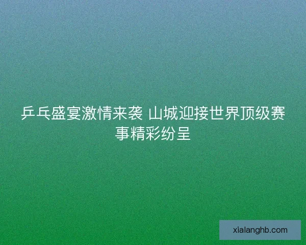 乒乓盛宴激情来袭 山城迎接世界顶级赛事精彩纷呈