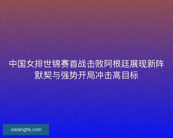 中国女排世锦赛首战击败阿根廷展现新阵默契与强势开局冲击高目标